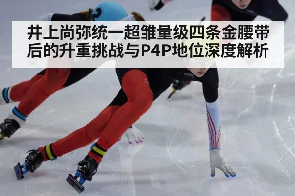 井上尚弥统一超雏量级四条金腰带后的升重挑战与P4P地位深度解析